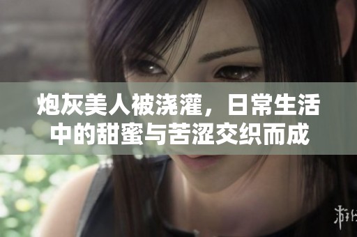 炮灰美人被浇灌，日常生活中的甜蜜与苦涩交织而成
