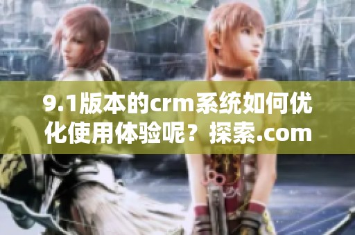 9.1版本的crm系统如何优化使用体验呢？探索.com带来的新功能和便利吧！