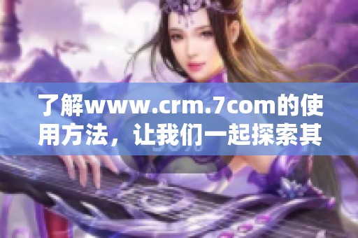 了解www.crm.7com的使用方法，让我们一起探索其强大功能和优势