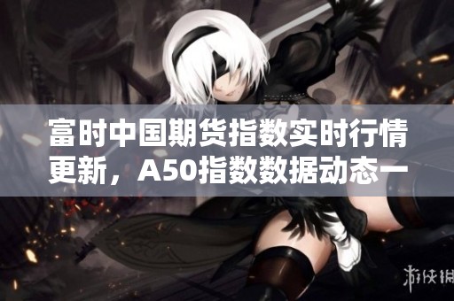 富时中国期货指数实时行情更新，A50指数数据动态一览