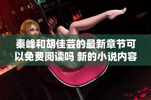 秦峰和胡佳芸的最新章节可以免费阅读吗 新的小说内容充满了惊喜与感动