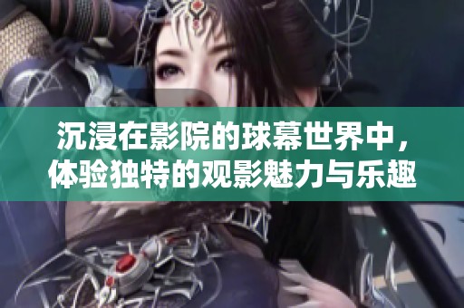 沉浸在影院的球幕世界中，体验独特的观影魅力与乐趣