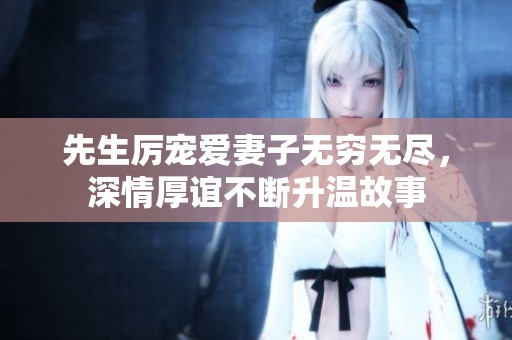 先生厉宠爱妻子无穷无尽，深情厚谊不断升温故事