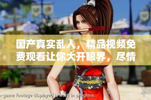 国产真实乱人，精品视频免费观看让你大开眼界，尽情享受精彩瞬间！