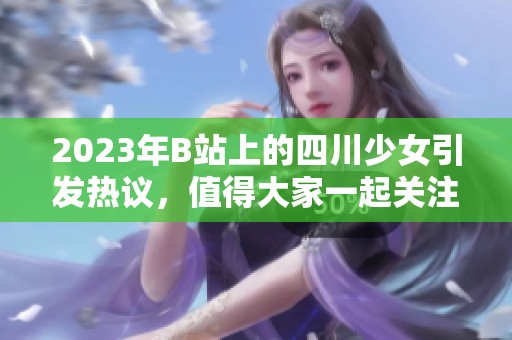 2023年B站上的四川少女引发热议，值得大家一起关注与讨论