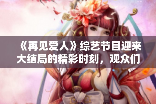 《再见爱人》综艺节目迎来大结局的精彩时刻，观众们热议纷纷