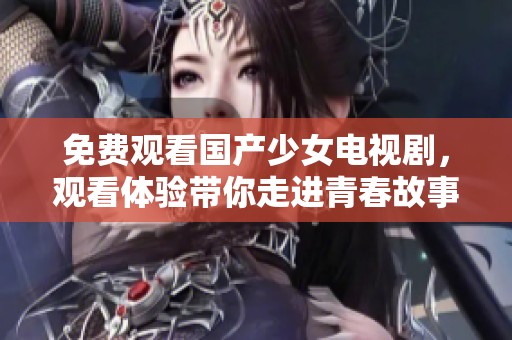 免费观看国产少女电视剧，观看体验带你走进青春故事的世界