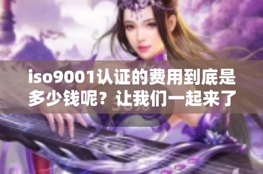 iso9001认证的费用到底是多少钱呢？让我们一起来了解一下费用的具体情况。