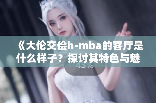 《大伦交侩h-mba的客厅是什么样子？探讨其特色与魅力》