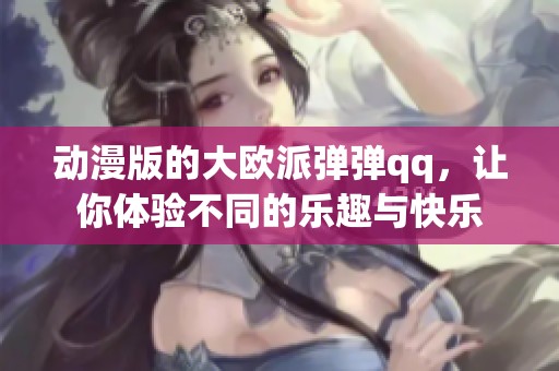 动漫版的大欧派弹弹qq，让你体验不同的乐趣与快乐