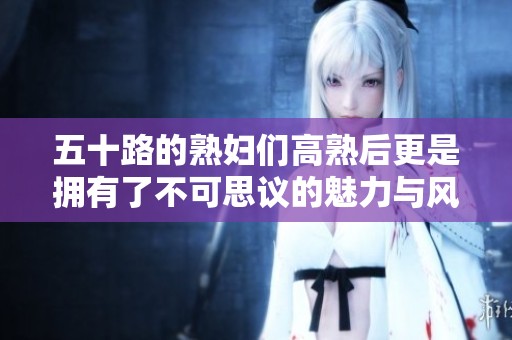 五十路的**们高熟后更是拥有了不可思议的魅力与风韵