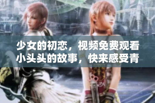 少女的初恋，视频免费观看小头头的故事，快来感受青春的甜蜜吧！