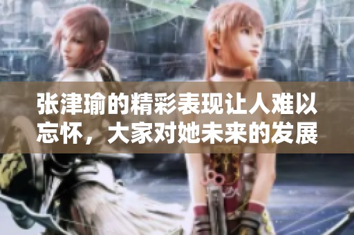 张津瑜的精彩表现让人难以忘怀，大家对她未来的发展充满期待