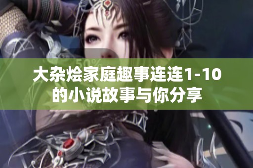 大杂烩家庭趣事连连1-10的小说故事与你分享