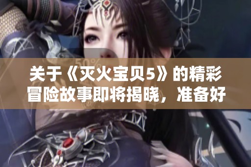 关于《灭火宝贝5》的精彩冒险故事即将揭晓，准备好迎接全新的挑战吗