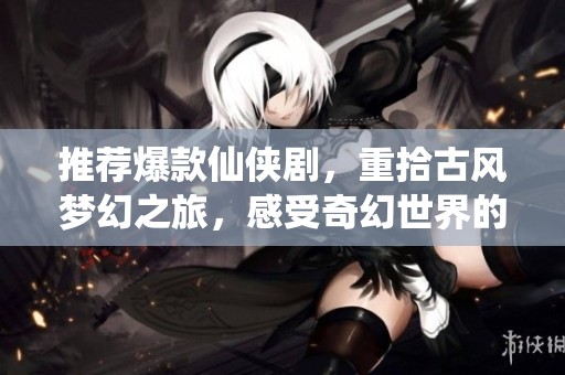 推荐爆款仙侠剧，重拾古风梦幻之旅，感受奇幻世界的魅力