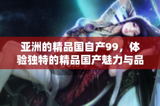 亚洲的精品国自产99，体验独特的精品国产魅力与品质。
