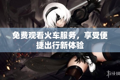免费观看火车服务，享受便捷出行新体验