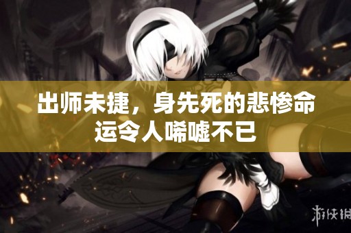 出师未捷，身先死的悲惨命运令人唏嘘不已