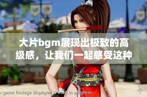 大片bgm展现出极致的高级感，让我们一起感受这种非凡的魅力吧