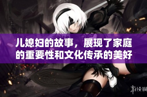 儿媳妇的故事，展现了家庭的重要性和文化传承的美好面貌