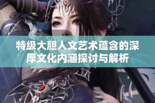 特级大胆人文艺术蕴含的深厚文化内涵探讨与解析