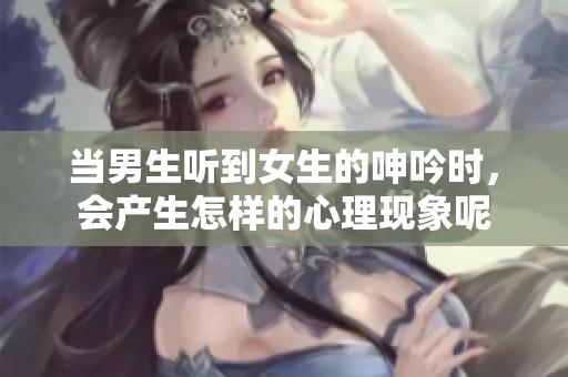 当男生听到女生的呻吟时，会产生怎样的心理现象呢