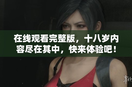 在线观看完整版，十八岁内容尽在其中，快来体验吧！