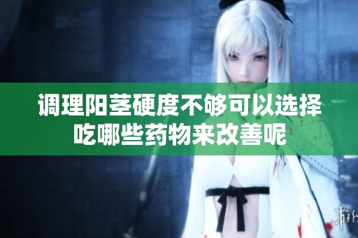 调理阳茎硬度不够可以选择吃哪些药物来改善呢