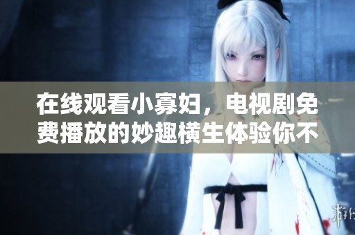 在线观看小寡妇，电视剧免费播放的妙趣横生体验你不可错过