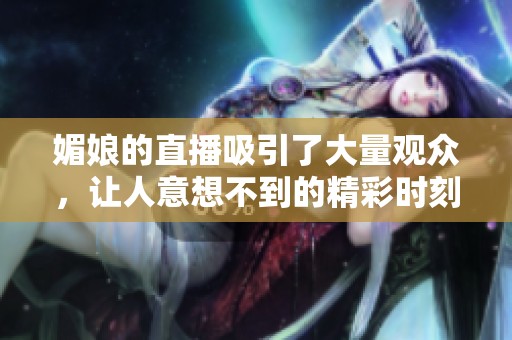 媚娘的直播吸引了大量观众，让人意想不到的精彩时刻不断上演