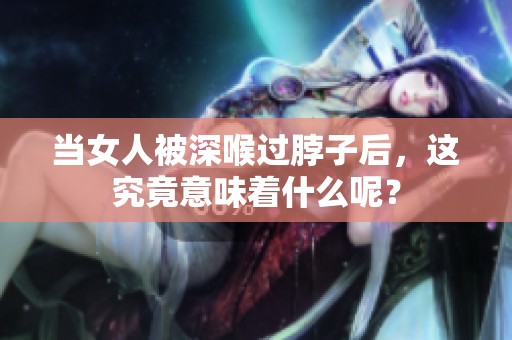 当女人被深喉过脖子后，这究竟意味着什么呢？