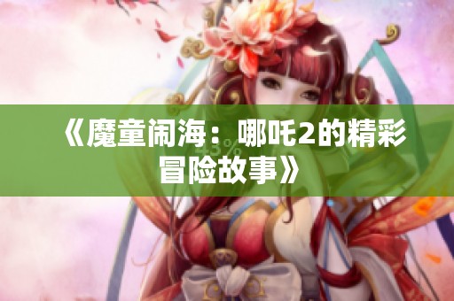 《魔童闹海：哪吒2的精彩冒险故事》