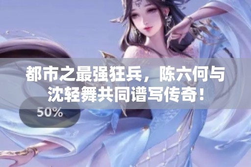 都市之最强狂兵，陈六何与沈轻舞共同谱写传奇！