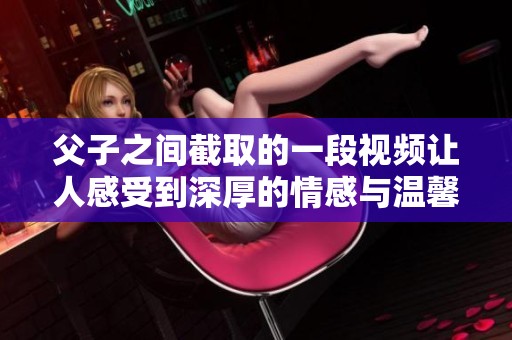 父子之间截取的一段视频让人感受到深厚的情感与温馨的瞬间