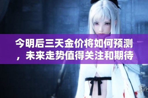 今明后三天金价将如何预测，未来走势值得关注和期待