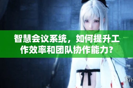 智慧会议系统，如何提升工作效率和团队协作能力？