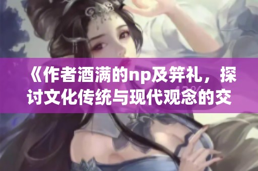 《作者酒满的np及笄礼，探讨文化传统与现代观念的交融与碰撞》