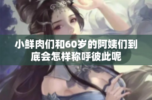 小鲜肉们和60岁的阿姨们到底会怎样称呼彼此呢