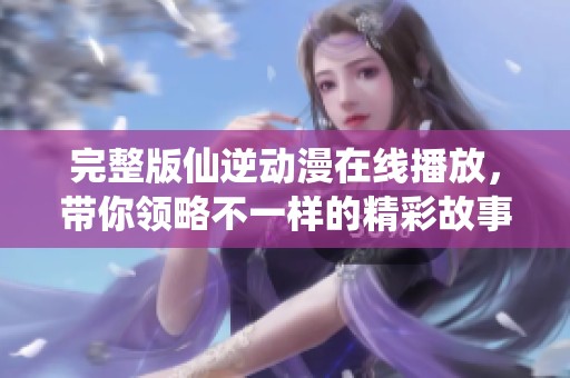 完整版仙逆动漫在线播放，带你领略不一样的精彩故事与奇幻冒险