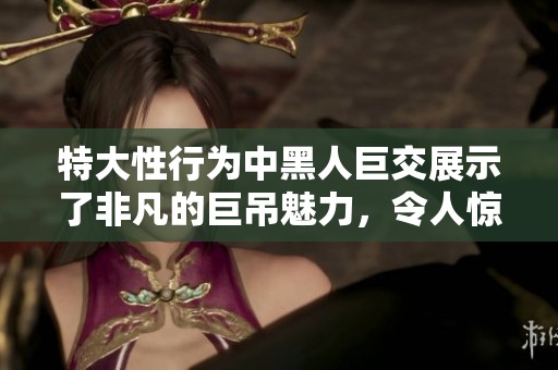 特大性行为中黑人巨交展示了非凡的巨吊魅力，令人惊叹不已。