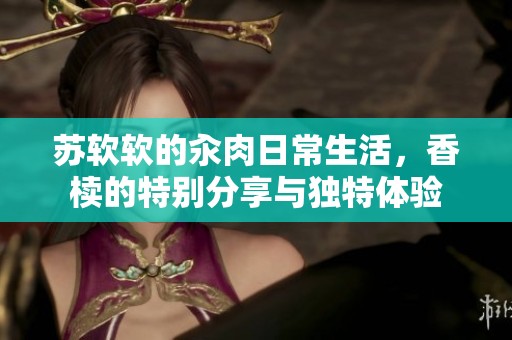 苏软软的汆肉日常生活，香椟的特别分享与独特体验