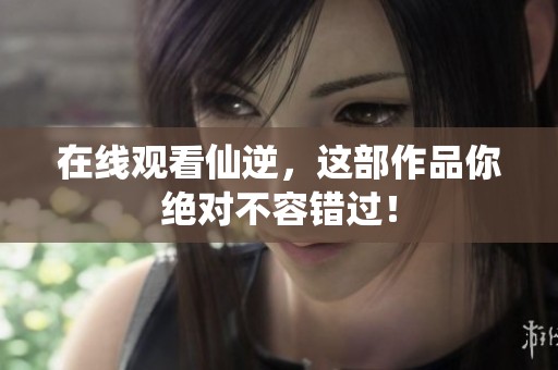 在线观看仙逆，这部作品你绝对不容错过！