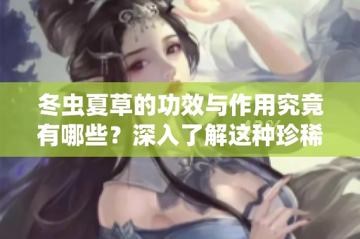 冬虫夏草的功效与作用究竟有哪些？深入了解这种珍稀药材的秘密。