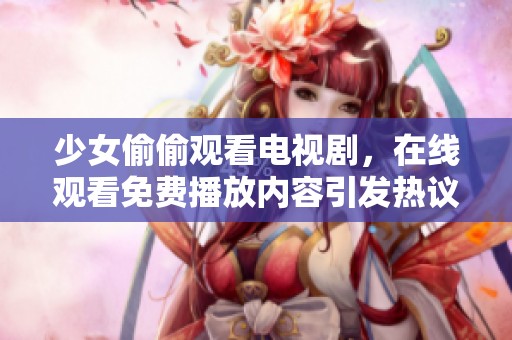 少女偷偷观看电视剧，在线观看免费播放内容引发热议