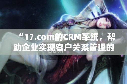 “17.com的CRM系统，帮助企业实现客户关系管理的全新方式”