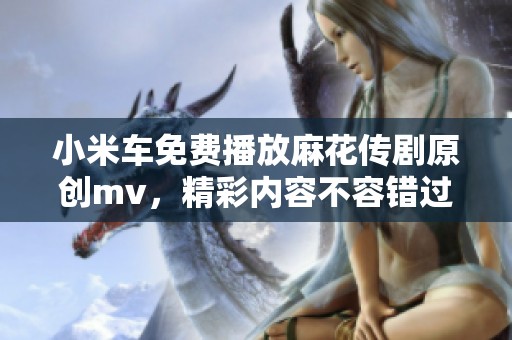 小米车免费播放麻花传剧原创mv，精彩内容不容错过！