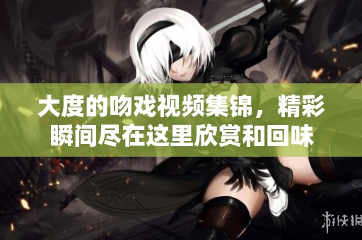 大度的吻戏视频集锦，精彩瞬间尽在这里欣赏和回味