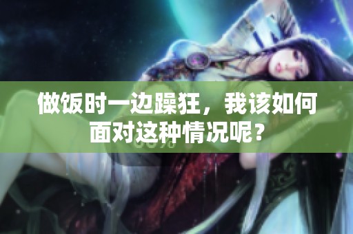 做饭时一边躁狂，我该如何面对这种情况呢？