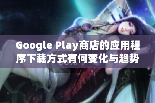 Google Play商店的应用程序下载方式有何变化与趋势分析